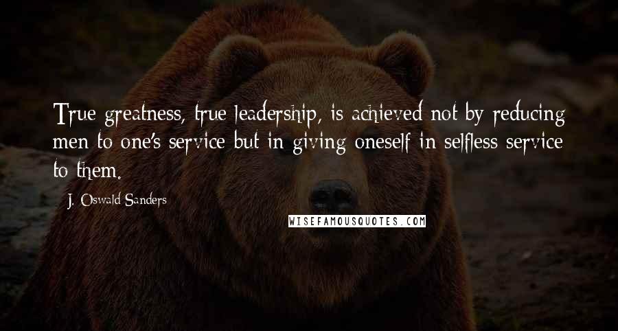 J. Oswald Sanders Quotes: True greatness, true leadership, is achieved not by reducing men to one's service but in giving oneself in selfless service to them.