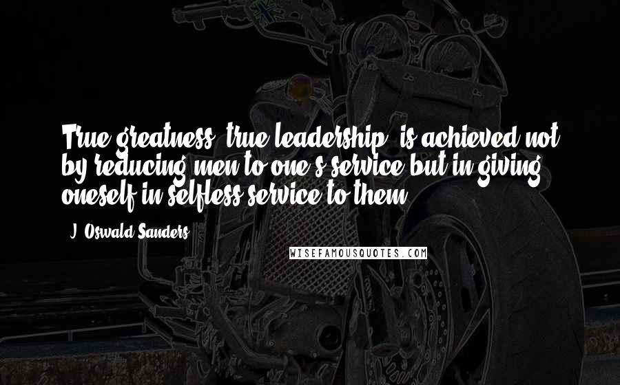 J. Oswald Sanders Quotes: True greatness, true leadership, is achieved not by reducing men to one's service but in giving oneself in selfless service to them.