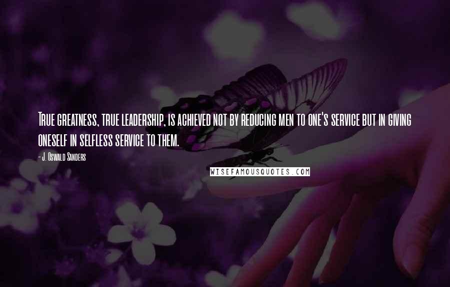 J. Oswald Sanders Quotes: True greatness, true leadership, is achieved not by reducing men to one's service but in giving oneself in selfless service to them.