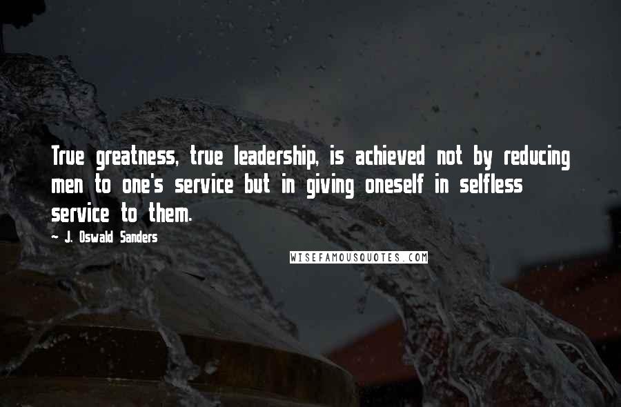 J. Oswald Sanders Quotes: True greatness, true leadership, is achieved not by reducing men to one's service but in giving oneself in selfless service to them.