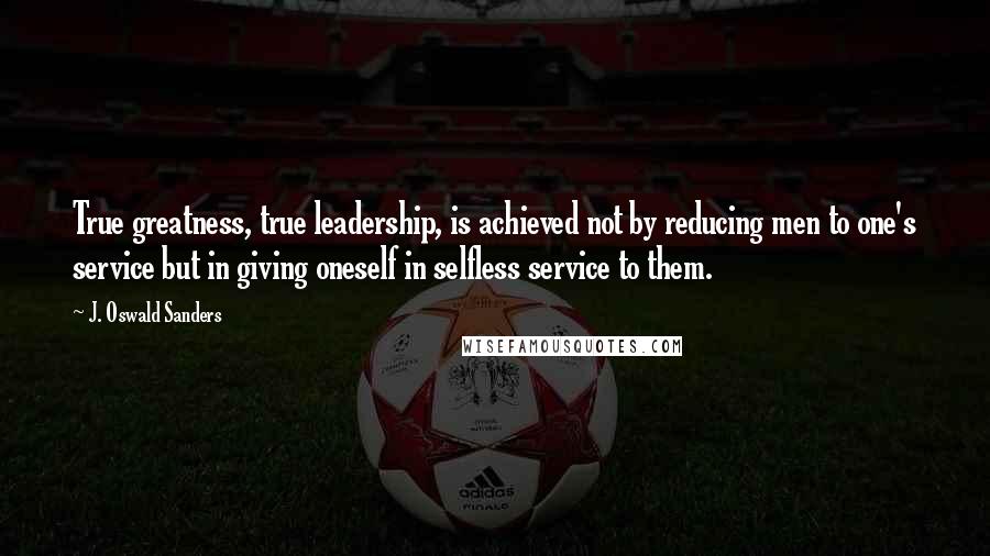 J. Oswald Sanders Quotes: True greatness, true leadership, is achieved not by reducing men to one's service but in giving oneself in selfless service to them.