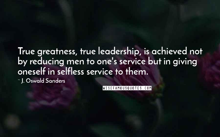 J. Oswald Sanders Quotes: True greatness, true leadership, is achieved not by reducing men to one's service but in giving oneself in selfless service to them.