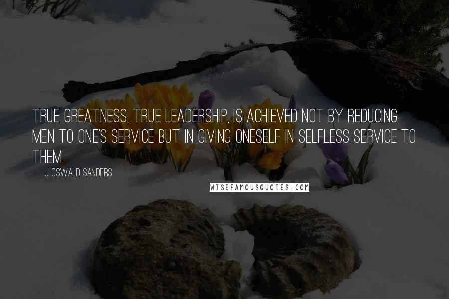 J. Oswald Sanders Quotes: True greatness, true leadership, is achieved not by reducing men to one's service but in giving oneself in selfless service to them.