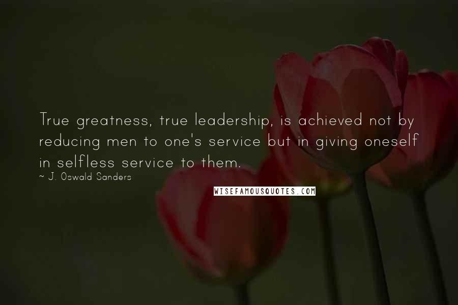 J. Oswald Sanders Quotes: True greatness, true leadership, is achieved not by reducing men to one's service but in giving oneself in selfless service to them.