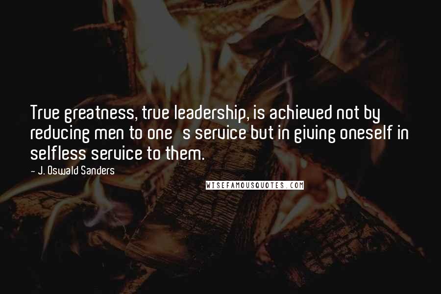 J. Oswald Sanders Quotes: True greatness, true leadership, is achieved not by reducing men to one's service but in giving oneself in selfless service to them.