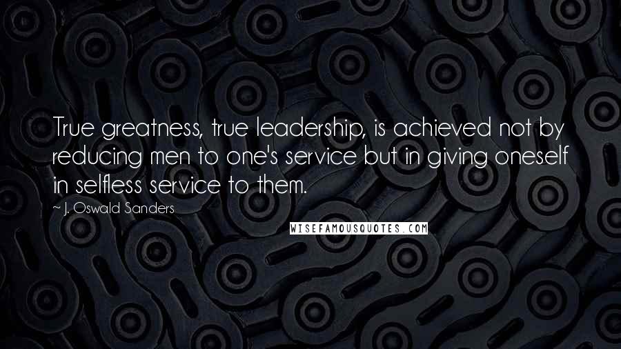 J. Oswald Sanders Quotes: True greatness, true leadership, is achieved not by reducing men to one's service but in giving oneself in selfless service to them.