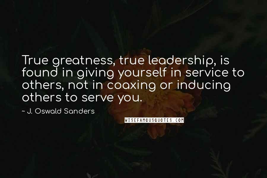 J. Oswald Sanders Quotes: True greatness, true leadership, is found in giving yourself in service to others, not in coaxing or inducing others to serve you.