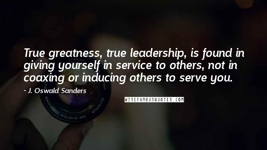 J. Oswald Sanders Quotes: True greatness, true leadership, is found in giving yourself in service to others, not in coaxing or inducing others to serve you.