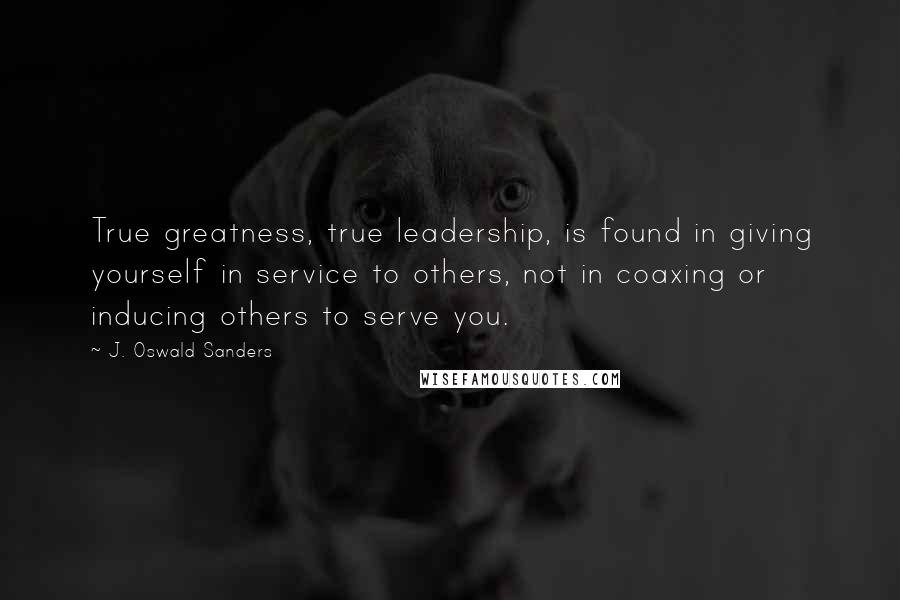 J. Oswald Sanders Quotes: True greatness, true leadership, is found in giving yourself in service to others, not in coaxing or inducing others to serve you.