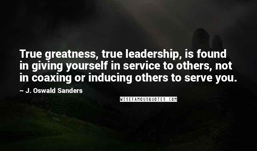 J. Oswald Sanders Quotes: True greatness, true leadership, is found in giving yourself in service to others, not in coaxing or inducing others to serve you.