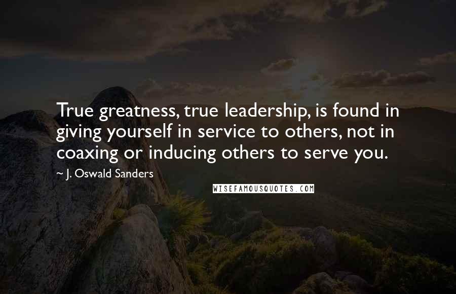 J. Oswald Sanders Quotes: True greatness, true leadership, is found in giving yourself in service to others, not in coaxing or inducing others to serve you.