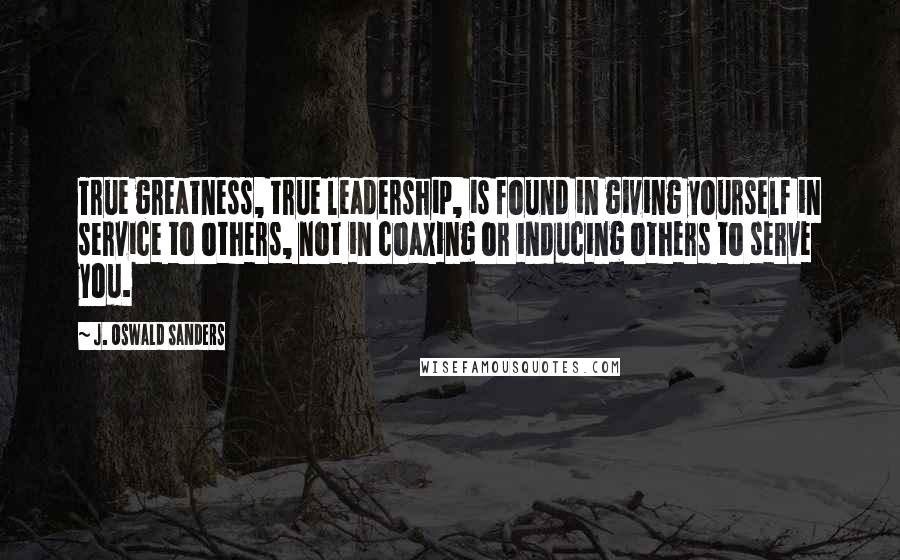 J. Oswald Sanders Quotes: True greatness, true leadership, is found in giving yourself in service to others, not in coaxing or inducing others to serve you.