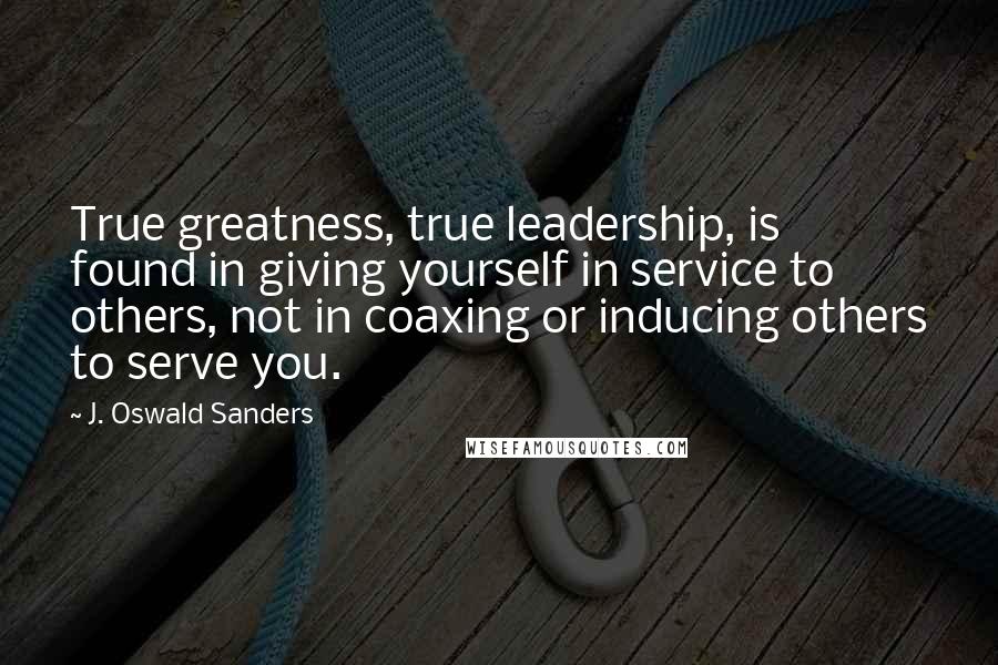 J. Oswald Sanders Quotes: True greatness, true leadership, is found in giving yourself in service to others, not in coaxing or inducing others to serve you.