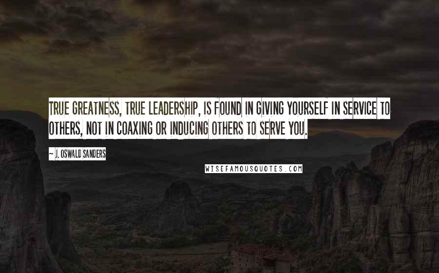 J. Oswald Sanders Quotes: True greatness, true leadership, is found in giving yourself in service to others, not in coaxing or inducing others to serve you.