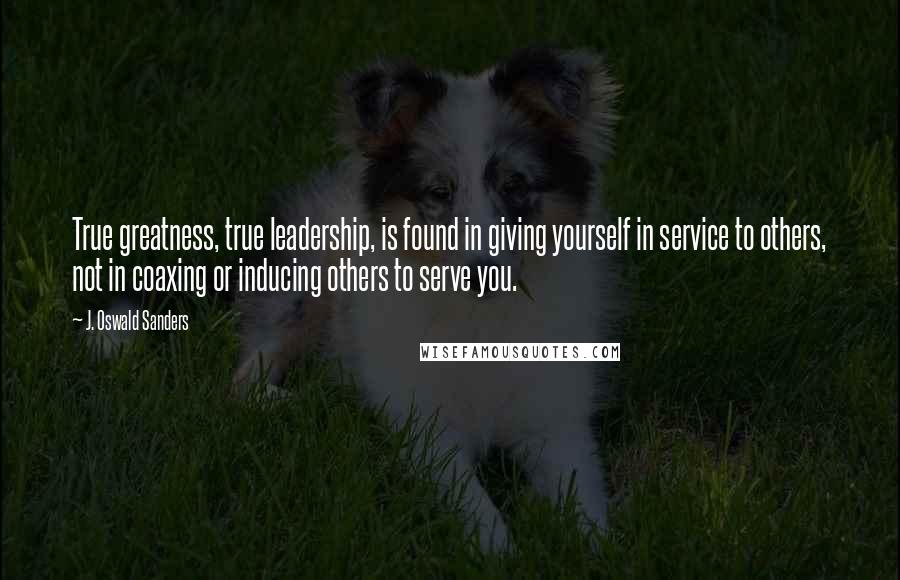 J. Oswald Sanders Quotes: True greatness, true leadership, is found in giving yourself in service to others, not in coaxing or inducing others to serve you.