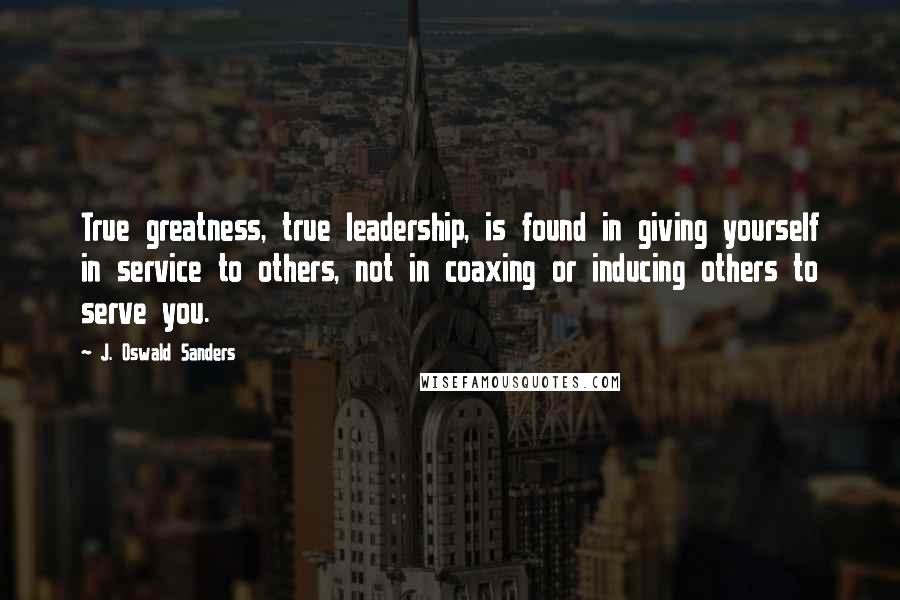 J. Oswald Sanders Quotes: True greatness, true leadership, is found in giving yourself in service to others, not in coaxing or inducing others to serve you.
