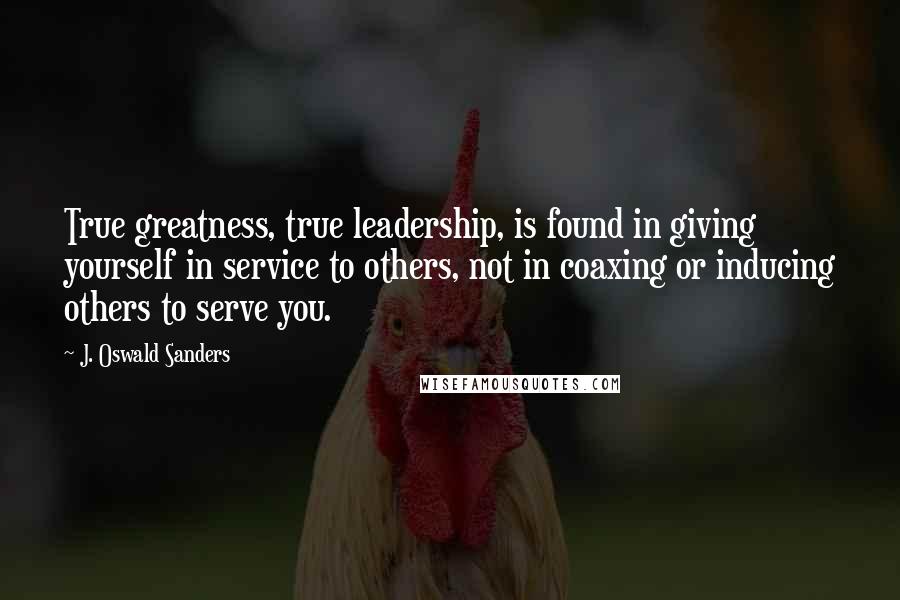 J. Oswald Sanders Quotes: True greatness, true leadership, is found in giving yourself in service to others, not in coaxing or inducing others to serve you.