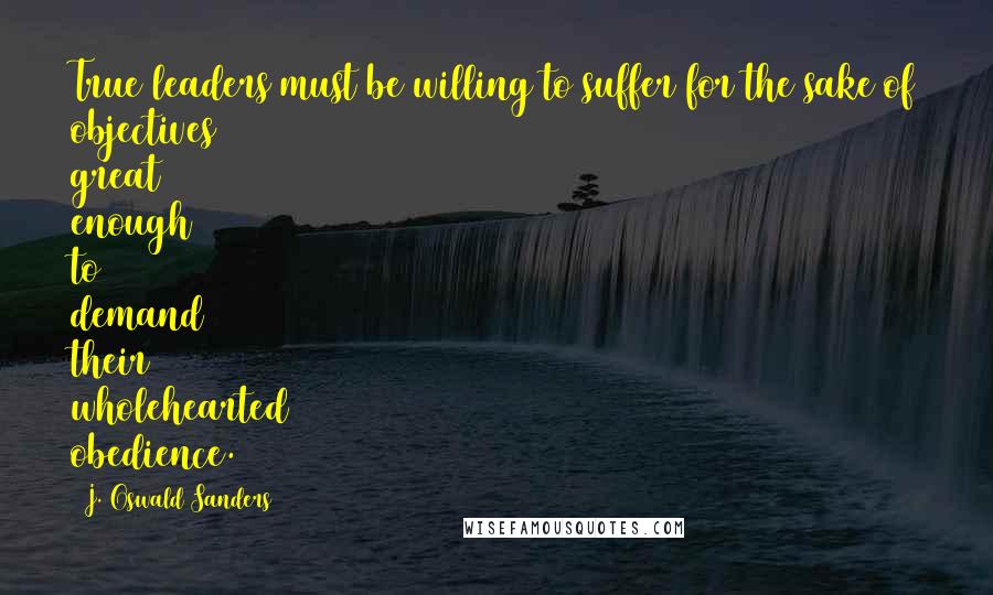 J. Oswald Sanders Quotes: True leaders must be willing to suffer for the sake of objectives great enough to demand their wholehearted obedience.