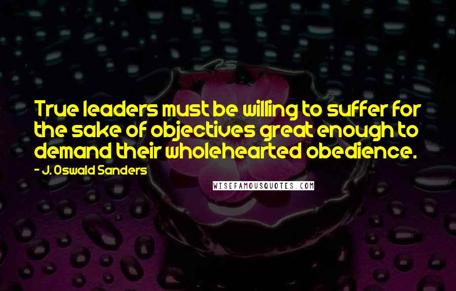 J. Oswald Sanders Quotes: True leaders must be willing to suffer for the sake of objectives great enough to demand their wholehearted obedience.