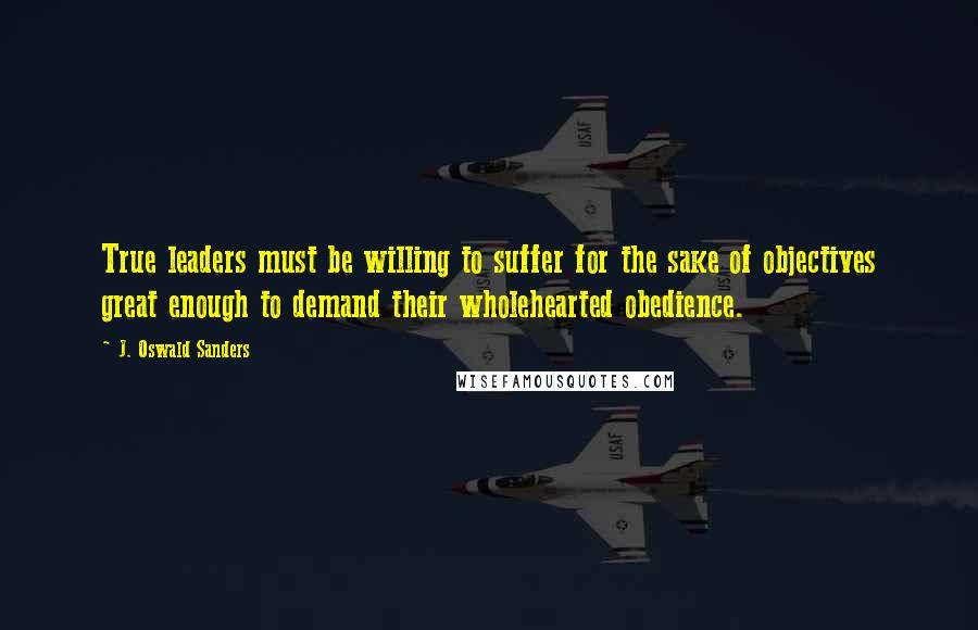 J. Oswald Sanders Quotes: True leaders must be willing to suffer for the sake of objectives great enough to demand their wholehearted obedience.