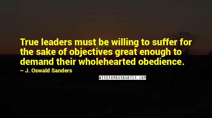 J. Oswald Sanders Quotes: True leaders must be willing to suffer for the sake of objectives great enough to demand their wholehearted obedience.