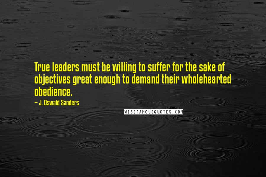 J. Oswald Sanders Quotes: True leaders must be willing to suffer for the sake of objectives great enough to demand their wholehearted obedience.
