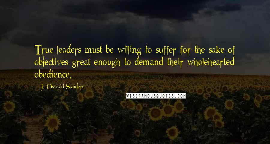 J. Oswald Sanders Quotes: True leaders must be willing to suffer for the sake of objectives great enough to demand their wholehearted obedience.