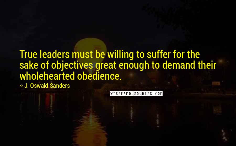 J. Oswald Sanders Quotes: True leaders must be willing to suffer for the sake of objectives great enough to demand their wholehearted obedience.