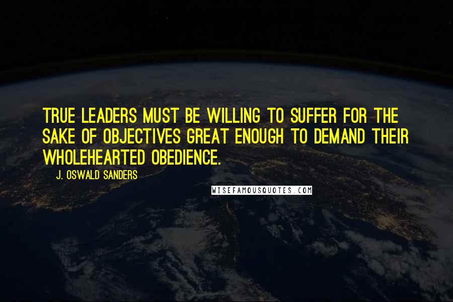 J. Oswald Sanders Quotes: True leaders must be willing to suffer for the sake of objectives great enough to demand their wholehearted obedience.