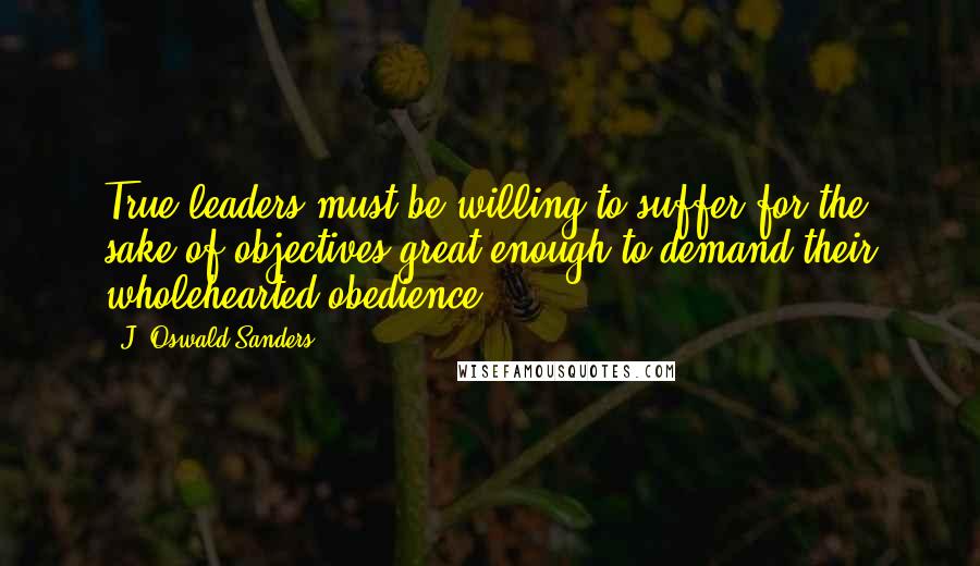 J. Oswald Sanders Quotes: True leaders must be willing to suffer for the sake of objectives great enough to demand their wholehearted obedience.