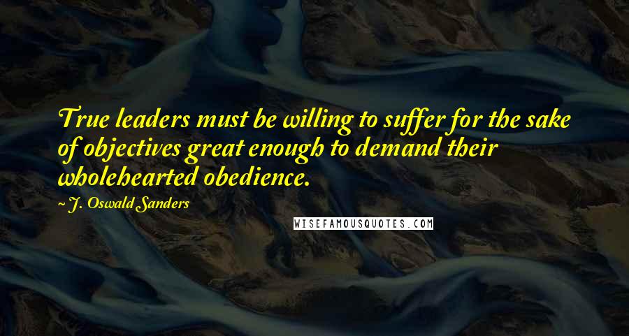 J. Oswald Sanders Quotes: True leaders must be willing to suffer for the sake of objectives great enough to demand their wholehearted obedience.