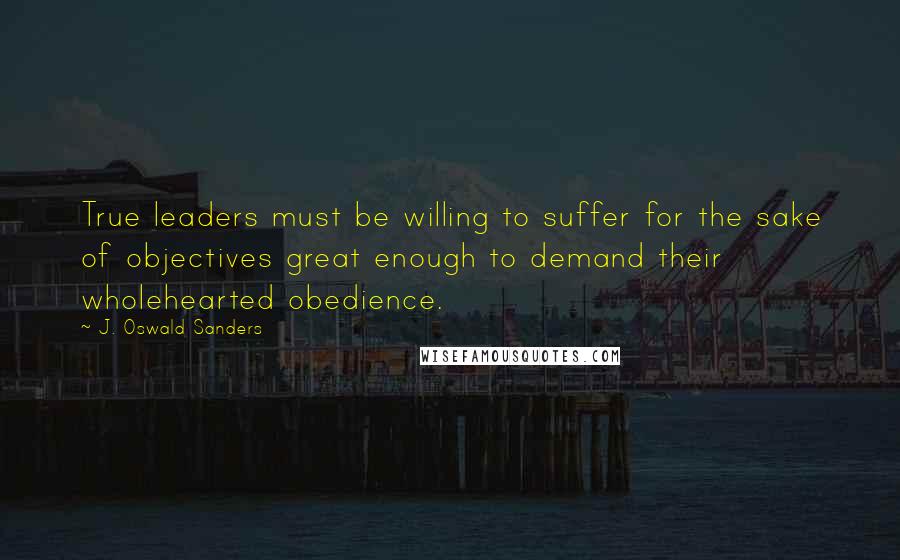 J. Oswald Sanders Quotes: True leaders must be willing to suffer for the sake of objectives great enough to demand their wholehearted obedience.