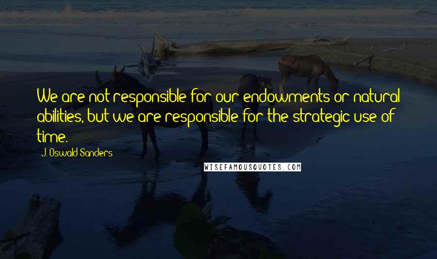 J. Oswald Sanders Quotes: We are not responsible for our endowments or natural abilities, but we are responsible for the strategic use of time.