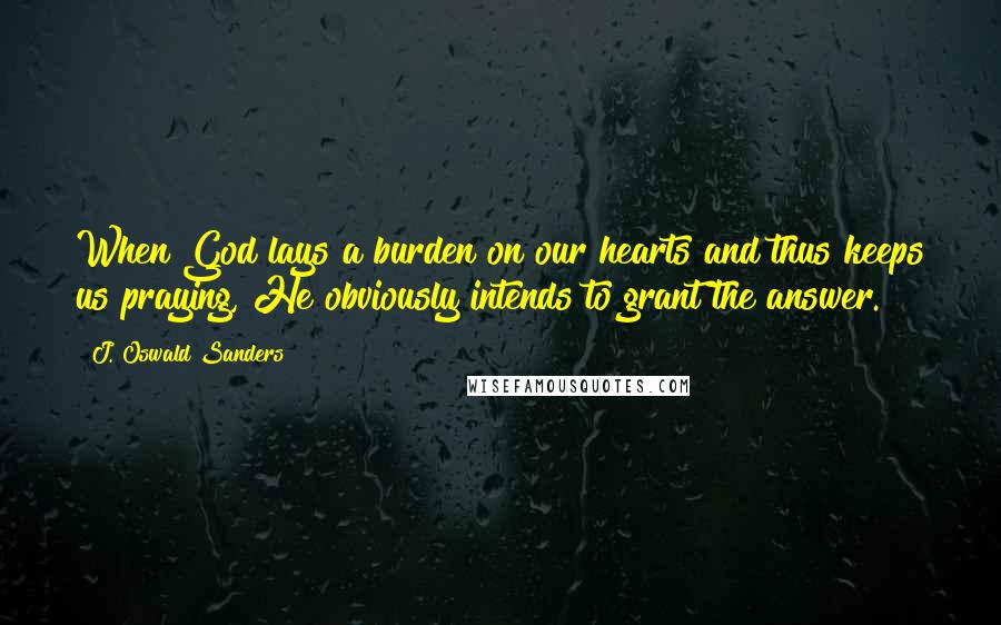 J. Oswald Sanders Quotes: When God lays a burden on our hearts and thus keeps us praying, He obviously intends to grant the answer.