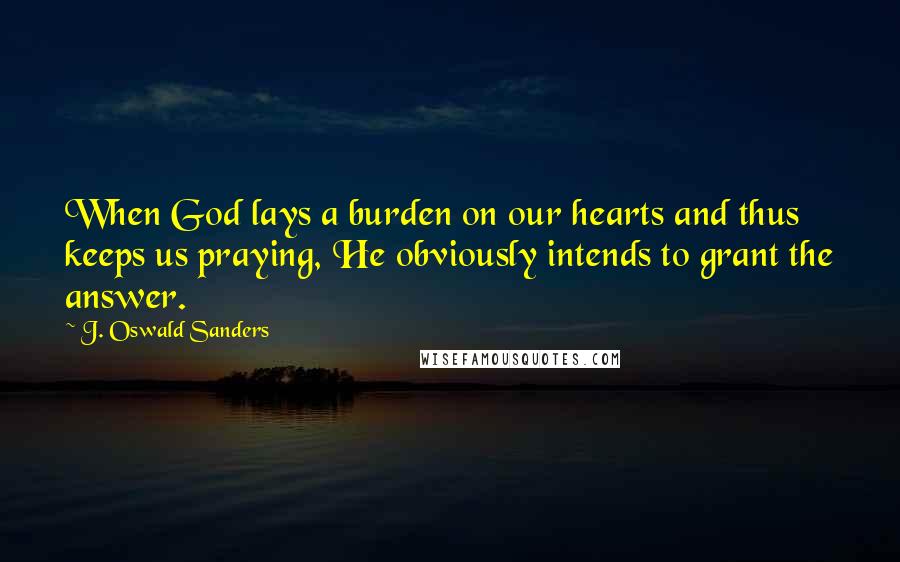 J. Oswald Sanders Quotes: When God lays a burden on our hearts and thus keeps us praying, He obviously intends to grant the answer.