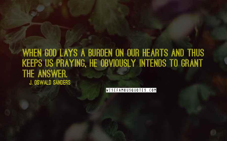 J. Oswald Sanders Quotes: When God lays a burden on our hearts and thus keeps us praying, He obviously intends to grant the answer.