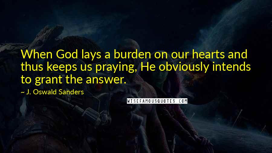J. Oswald Sanders Quotes: When God lays a burden on our hearts and thus keeps us praying, He obviously intends to grant the answer.