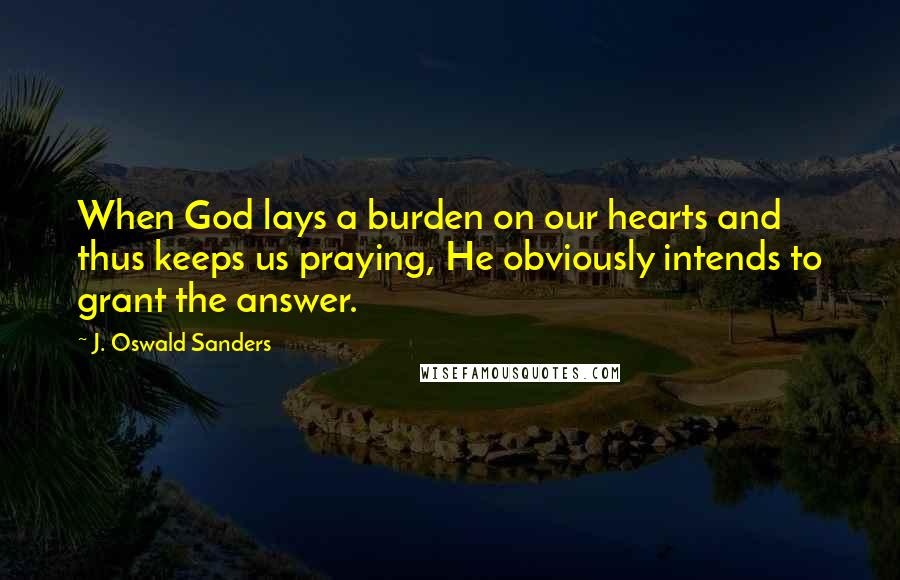 J. Oswald Sanders Quotes: When God lays a burden on our hearts and thus keeps us praying, He obviously intends to grant the answer.