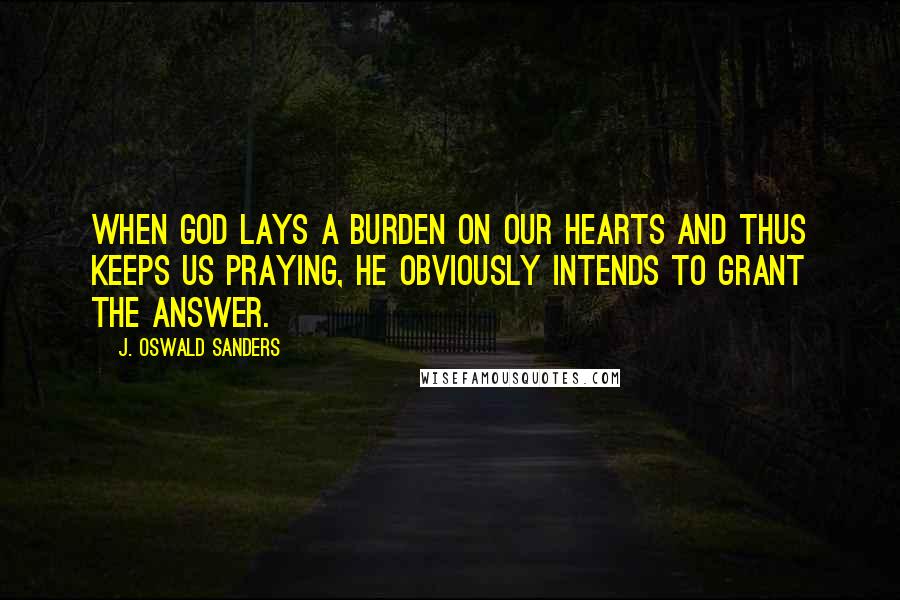 J. Oswald Sanders Quotes: When God lays a burden on our hearts and thus keeps us praying, He obviously intends to grant the answer.