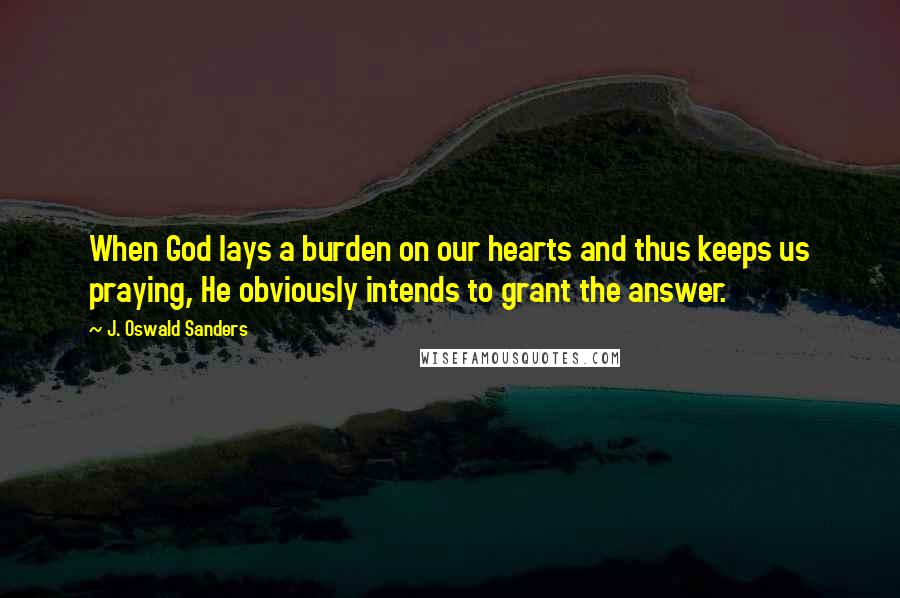 J. Oswald Sanders Quotes: When God lays a burden on our hearts and thus keeps us praying, He obviously intends to grant the answer.