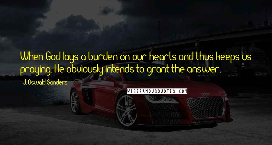 J. Oswald Sanders Quotes: When God lays a burden on our hearts and thus keeps us praying, He obviously intends to grant the answer.