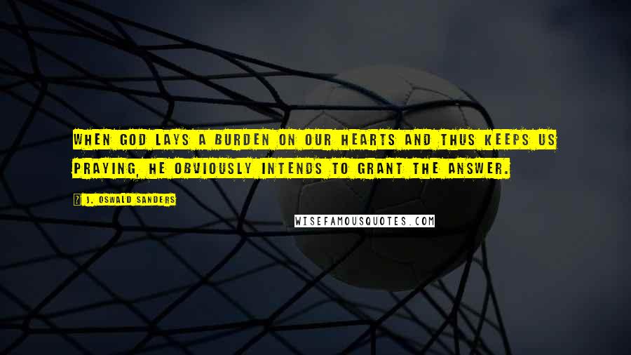 J. Oswald Sanders Quotes: When God lays a burden on our hearts and thus keeps us praying, He obviously intends to grant the answer.