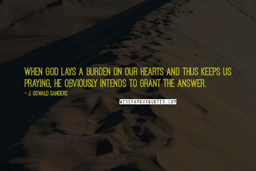 J. Oswald Sanders Quotes: When God lays a burden on our hearts and thus keeps us praying, He obviously intends to grant the answer.