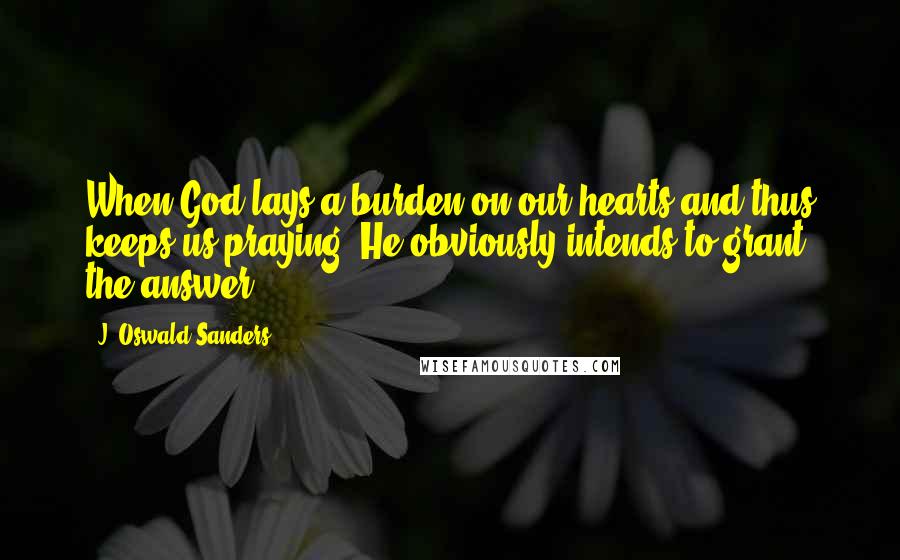 J. Oswald Sanders Quotes: When God lays a burden on our hearts and thus keeps us praying, He obviously intends to grant the answer.