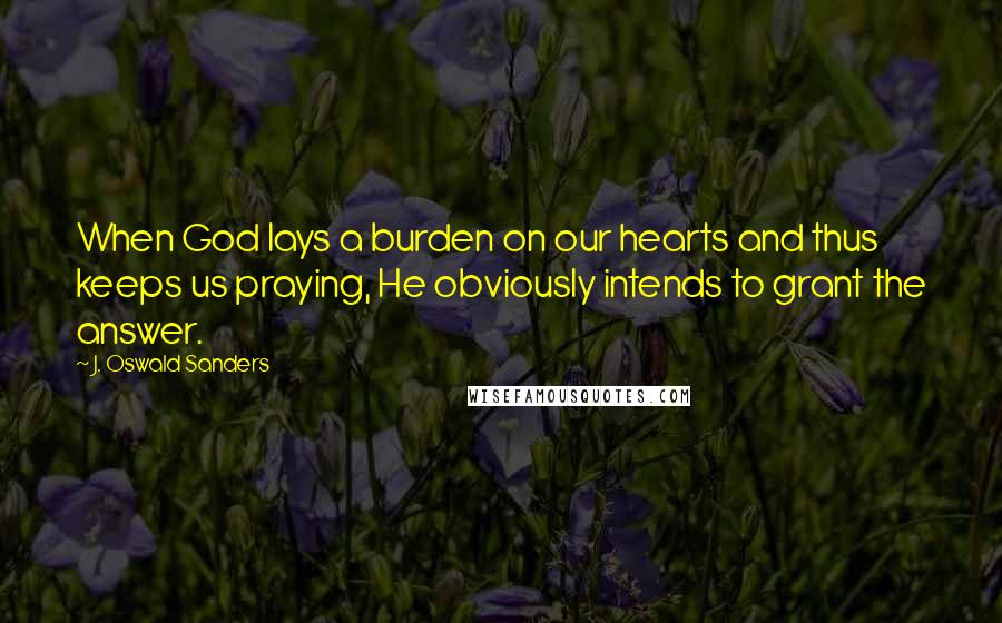 J. Oswald Sanders Quotes: When God lays a burden on our hearts and thus keeps us praying, He obviously intends to grant the answer.