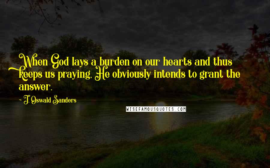 J. Oswald Sanders Quotes: When God lays a burden on our hearts and thus keeps us praying, He obviously intends to grant the answer.
