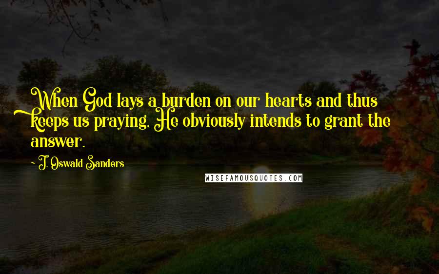 J. Oswald Sanders Quotes: When God lays a burden on our hearts and thus keeps us praying, He obviously intends to grant the answer.