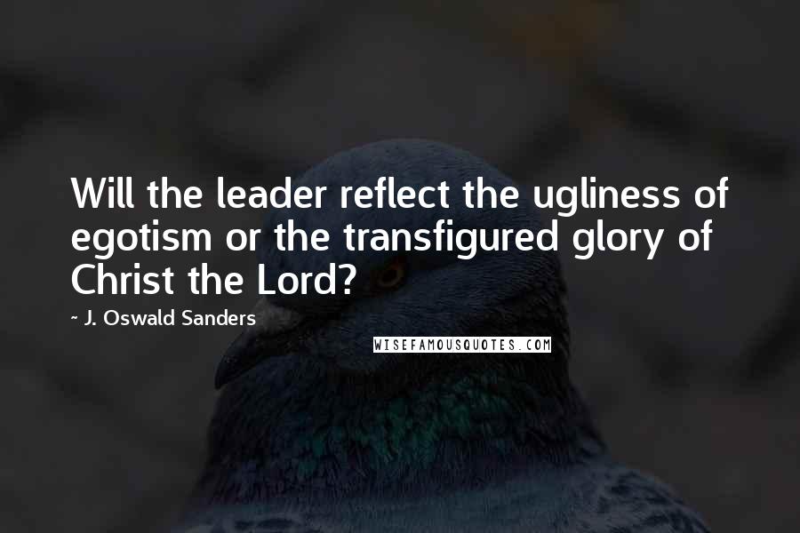 J. Oswald Sanders Quotes: Will the leader reflect the ugliness of egotism or the transfigured glory of Christ the Lord?