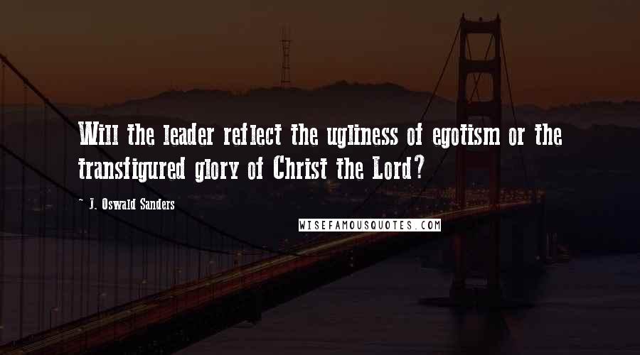 J. Oswald Sanders Quotes: Will the leader reflect the ugliness of egotism or the transfigured glory of Christ the Lord?