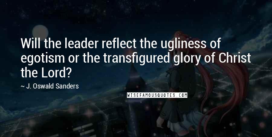 J. Oswald Sanders Quotes: Will the leader reflect the ugliness of egotism or the transfigured glory of Christ the Lord?